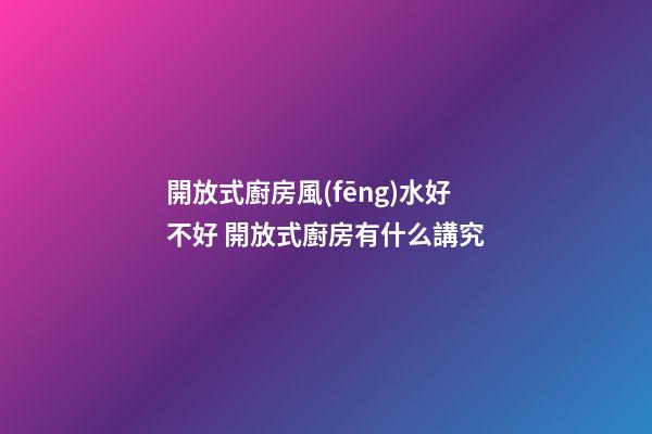 開放式廚房風(fēng)水好不好 開放式廚房有什么講究